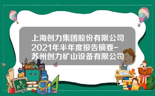 上海创力集团股份有限公司2021年半年度报告摘要-苏州创力矿山设备有限公司