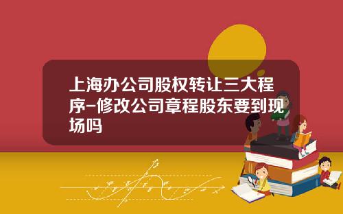 上海办公司股权转让三大程序-修改公司章程股东要到现场吗