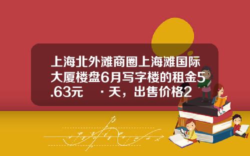 上海北外滩商圈上海滩国际大厦楼盘6月写字楼的租金5.63元㎡·天，出售价格29937元㎡-上海三丰置业有限公司