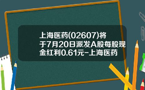 上海医药(02607)将于7月20日派发A股每股现金红利0.61元-上海医药集团股份有限公司邮箱