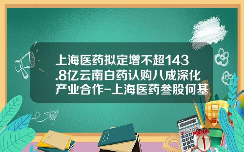 上海医药拟定增不超143.8亿云南白药认购八成深化产业合作-上海医药叁股何基因公司吗