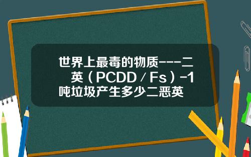 世界上最毒的物质---二噁英（PCDD／Fs）-1吨垃圾产生多少二恶英