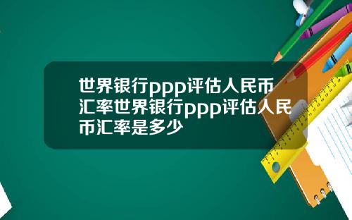 世界银行ppp评估人民币汇率世界银行ppp评估人民币汇率是多少