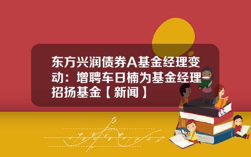 东方兴润债券A基金经理变动：增聘车日楠为基金经理-招扬基金【新闻】