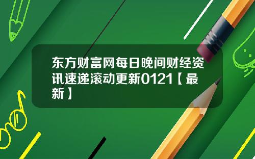 东方财富网每日晚间财经资讯速递滚动更新0121【最新】