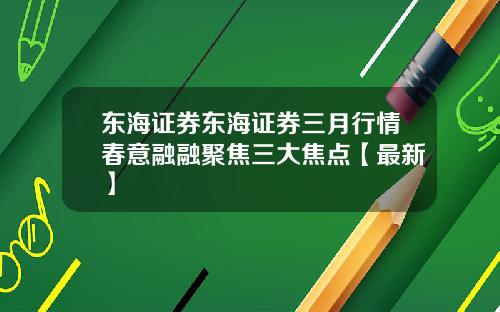 东海证券东海证券三月行情春意融融聚焦三大焦点【最新】