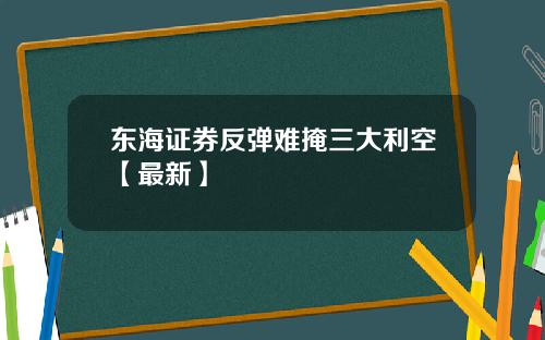 东海证券反弹难掩三大利空【最新】