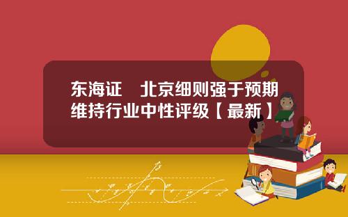 东海证劵北京细则强于预期维持行业中性评级【最新】