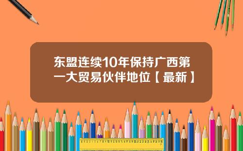 东盟连续10年保持广西第一大贸易伙伴地位【最新】