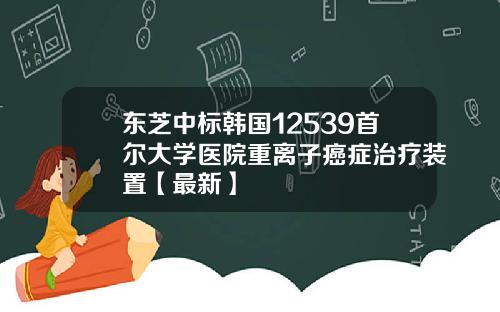 东芝中标韩国12539首尔大学医院重离子癌症治疗装置【最新】