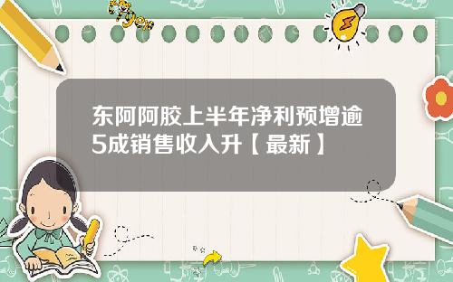 东阿阿胶上半年净利预增逾5成销售收入升【最新】