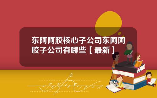 东阿阿胶核心子公司东阿阿胶子公司有哪些【最新】