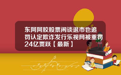 东阿阿胶股票闲谈退市也追罚认定欺诈发行乐视网被重罚24亿贾跃【最新】