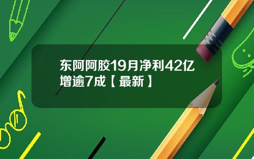 东阿阿胶19月净利42亿增逾7成【最新】