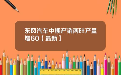 东风汽车中期产销两旺产量增60【最新】