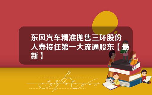 东风汽车精准抛售三环股份人寿接任第一大流通股东【最新】