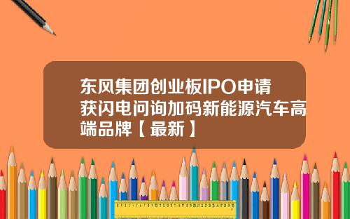 东风集团创业板IPO申请获闪电问询加码新能源汽车高端品牌【最新】