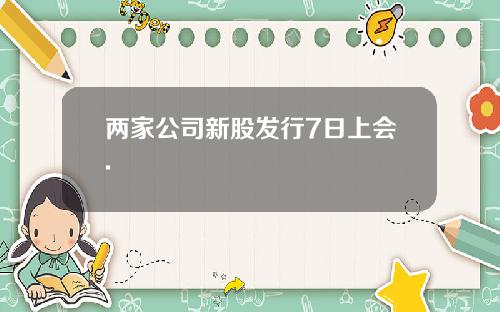 两家公司新股发行7日上会.
