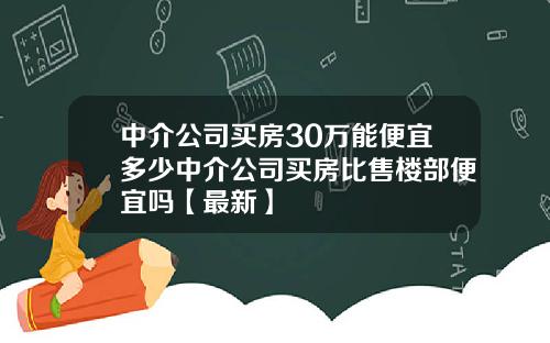 中介公司买房30万能便宜多少中介公司买房比售楼部便宜吗【最新】