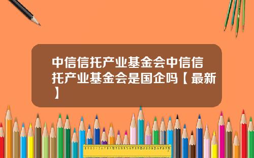 中信信托产业基金会中信信托产业基金会是国企吗【最新】