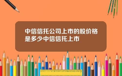 中信信托公司上市的股价格是多少中信信托上市