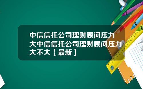 中信信托公司理财顾问压力大中信信托公司理财顾问压力大不大【最新】