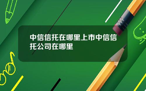 中信信托在哪里上市中信信托公司在哪里