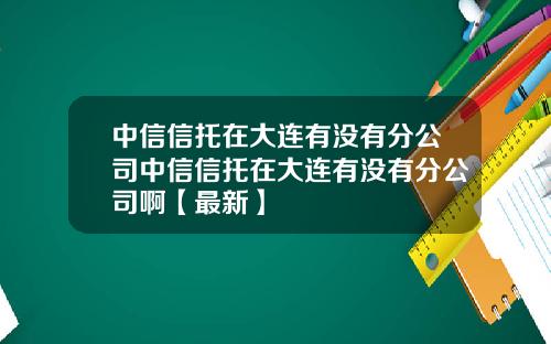 中信信托在大连有没有分公司中信信托在大连有没有分公司啊【最新】