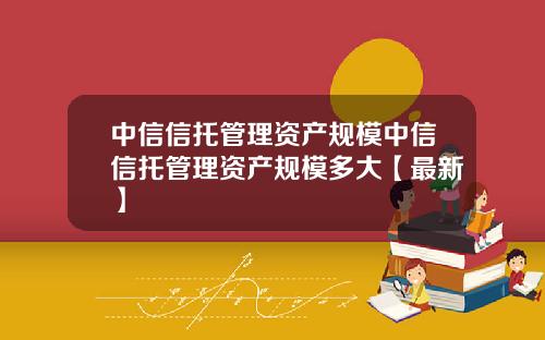 中信信托管理资产规模中信信托管理资产规模多大【最新】