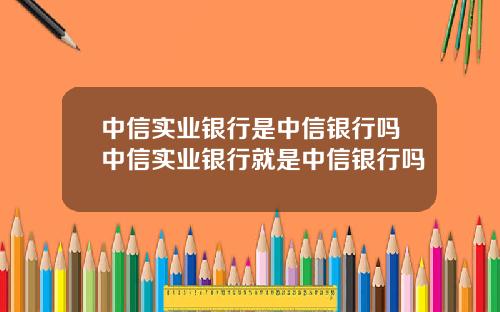 中信实业银行是中信银行吗中信实业银行就是中信银行吗