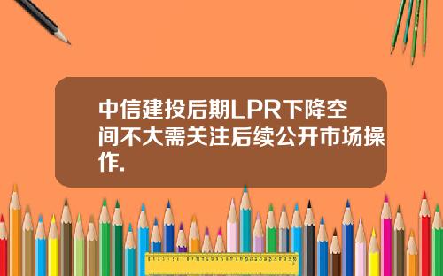 中信建投后期LPR下降空间不大需关注后续公开市场操作.