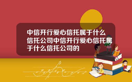 中信开行爱心信托属于什么信托公司中信开行爱心信托属于什么信托公司的