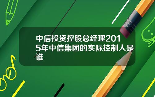 中信投资控股总经理2015年中信集团的实际控制人是谁