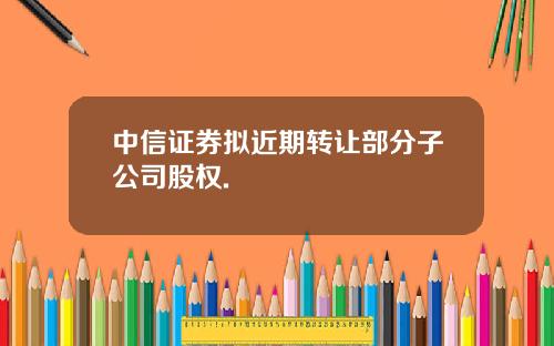 中信证券拟近期转让部分子公司股权.