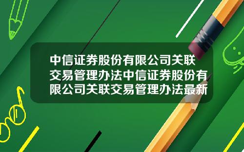 中信证券股份有限公司关联交易管理办法中信证券股份有限公司关联交易管理办法最新