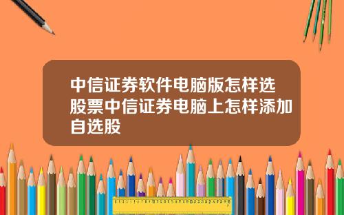 中信证券软件电脑版怎样选股票中信证券电脑上怎样添加自选股