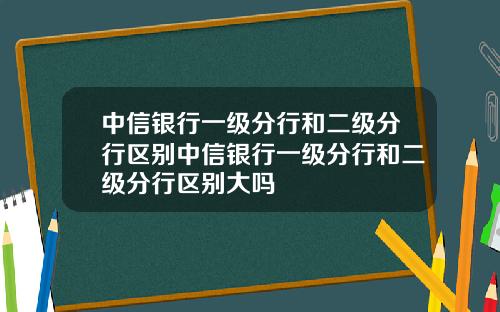 中信银行一级分行和二级分行区别中信银行一级分行和二级分行区别大吗