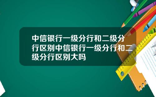 中信银行一级分行和二级分行区别中信银行一级分行和二级分行区别大吗