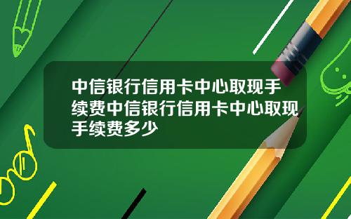 中信银行信用卡中心取现手续费中信银行信用卡中心取现手续费多少