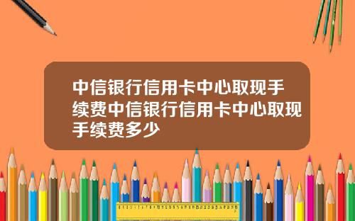 中信银行信用卡中心取现手续费中信银行信用卡中心取现手续费多少