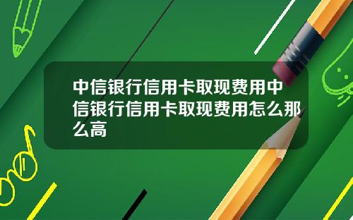 中信银行信用卡取现费用中信银行信用卡取现费用怎么那么高