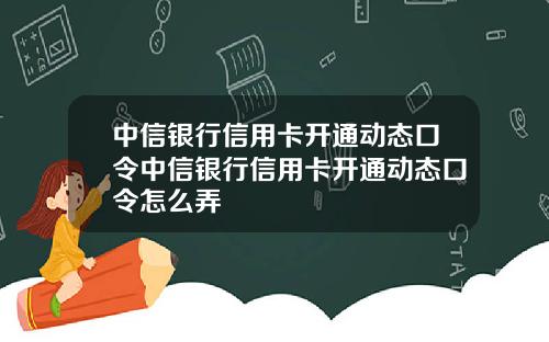 中信银行信用卡开通动态口令中信银行信用卡开通动态口令怎么弄