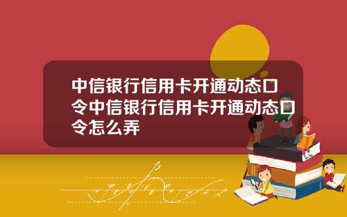 中信银行信用卡开通动态口令中信银行信用卡开通动态口令怎么弄