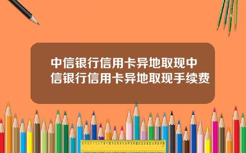 中信银行信用卡异地取现中信银行信用卡异地取现手续费