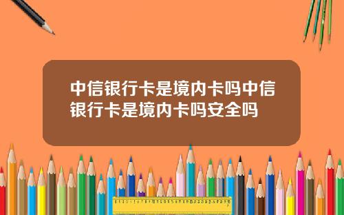 中信银行卡是境内卡吗中信银行卡是境内卡吗安全吗