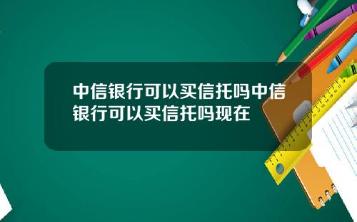 中信银行可以买信托吗中信银行可以买信托吗现在