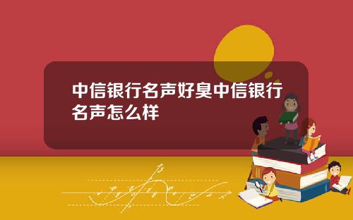 中信银行名声好臭中信银行名声怎么样