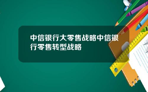 中信银行大零售战略中信银行零售转型战略