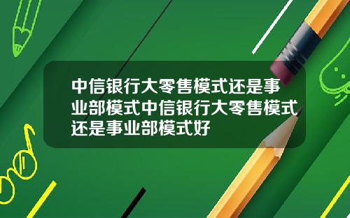 中信银行大零售模式还是事业部模式中信银行大零售模式还是事业部模式好