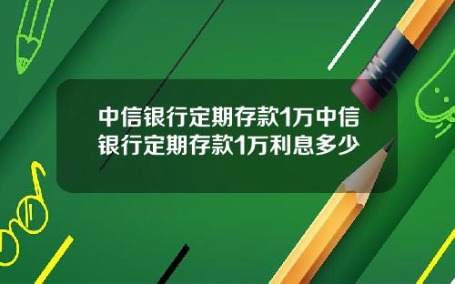 中信银行定期存款1万中信银行定期存款1万利息多少